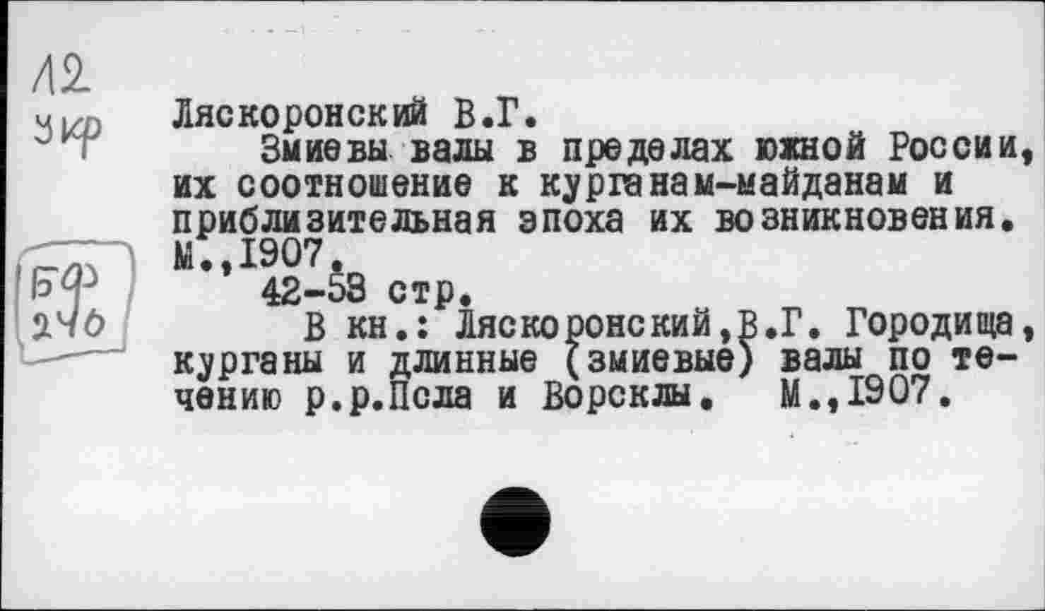 ﻿42 зкр
Ляскоронский В.Г.
Змиє вы валы в пределах южной России, их соотношение к курганам-майданам и приблизительная эпоха их возникновения. М.,1907.
42-53 стр.
В кн.: Ляскоронский,в.Г. Городища, курганы и длинные (змиевые) валы по течению р.р.Псла и Ворсклы. М.,1907.